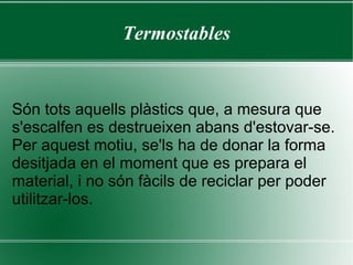 Termoplàstics A temperatura ambient són plàstics rígids, que en augmentar la temperatura, es tornen tous i mal·leables. Aquests plàstics mantenen les seves propietats malgrat hagin estat escalfats i moldejats diverses vegades, a diferència dels plàstics termostables que al augmentar la temperatura es cremen, resultant impossibles tornar a moldejar. El poliestilè (PE) es un tipus de termoplàstic. 