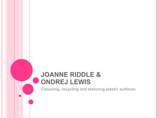 JOANNE RIDDLE & ONDREJ LEWIS Colouring, recycling and texturing plastic surfaces 