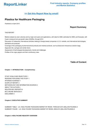 Find Industry reports, Company profiles
ReportLinker                                                                     and Market Statistics



                                    >> Get this Report Now by email!

Plastics for Healthcare Packaging
Published on April 2010

                                                                                                           Report Summary

THIS REPORT


Market analysis by resin volumes and by major end users and applications, with data for 2008, estimates for 2009, and forecasts, with
5-year compound annual growth rates (CAGRs), through 2014
Discussion of noteworthy international activities relating to foreign-based companies in U.S. markets, and international technologies,
standards and protocols
Coverage of the packaging of pharmaceutical products and medical products, such as blood and intravenous solution bags,
diagnostic kits, syringes and similar items
Assessment of technological developments, trends and challenges
Profiles of the major players and their contributory roles.




                                                                                                            Table of Content


Chapter- 1: INTRODUCTION -- Complimentary



STUDY GOALS AND OBJECTIVES 1
REASONS FOR DOING THE STUDY 1
INTENDED AUDIENCE 1
SCOPE OF REPORT 2
METHODOLOGY AND INFORMATION SOURCES 3
ABOUT THE AUTHOR 4
RELATED BCC REPORTS 4
BCC ONLINE SERVICES 4
DISCLAIMER 4



Chapter-2: EXECUTIVE SUMMARY



SUMMARY TABLE U.S. HEALTHCARE PACKAGING MARKET BY RESIN, THROUGH 2015 (MILLION POUNDS) 5
SUMMARY FIGURE U.S. HEALTHCARE PACKAGING MARKET BY RESIN, 2009-2015 (MILLION POUNDS) 6



Chapter-3: HEALTHCARE INDUSTRY OVERVIEW




Plastics for Healthcare Packaging                                                                                              Page 1/16
 
