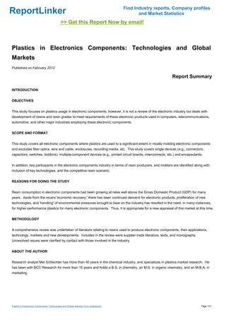 Find Industry reports, Company profiles
ReportLinker                                                                                   and Market Statistics
                                              >> Get this Report Now by email!



Plastics in Electronics Components: Technologies and Global
Markets
Published on February 2012

                                                                                                             Report Summary

INTRODUCTION


OBJECTIVES


This study focuses on plastics usage in electronic components; however, it is not a review of the electronic industry but deals with
development of resins and resin grades to meet requirements of these electronic products used in computers, telecommunications,
automotive, and other major industries employing these electronic components.


SCOPE AND FORMAT


This study covers all electronic components where plastics are used to a significant extent in mostly molding electronic components
and excludes fiber optics, wire and cable, enclosures, recording media, etc. This study covers single devices (e.g., connectors,
capacitors, switches, bobbins), multiple-component devices (e.g., printed circuit boards, interconnects, etc.) and encapsulants.


In addition, key participants in the electronic components industry in terms of resin producers, and molders are identified along with
inclusion of key technologies, and the competitive resin scenario.


REASONS FOR DOING THE STUDY


Resin consumption in electronic components had been growing at rates well above the Gross Domestic Product (GDP) for many
years. Aside from the recent 'economic recovery,' there has been continued demand for electronic products, proliferation of new
technologies, and 'handling' of environmental pressures brought to bear on the industry has resulted in the need, in many instances,
for higher performance plastics for many electronic components. Thus, it is appropriate for a new appraisal of this market at this time.


METHODOLOGY


A comprehensive review was undertaken of literature relating to resins used to produce electronic components, their applications,
technology, markets and new developments. Included in the review were supplier trade literature, texts, and monographs.
Unresolved issues were clarified by contact with those involved in the industry.


ABOUT THE AUTHOR


Research analyst Mel Schlechter has more than 40 years in the chemical industry, and specializes in plastics market research. He
has been with BCC Research for more than 10 years and holds a B.S. in chemistry, an M.S. in organic chemistry, and an M.B.A. in
marketing.




Plastics in Electronics Components: Technologies and Global Markets (From Slideshare)                                           Page 1/21
 