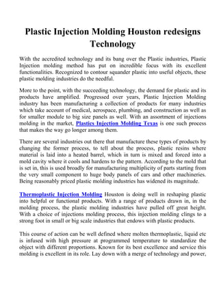 Plastic Injection Molding Houston redesigns
                   Technology
With the accredited technology and its bang over the Plastic industries, Plastic
Injection molding method has put on incredible focus with its excellent
functionalities. Recognized to contour squander plastic into useful objects, these
plastic molding industries do the needful.

More to the point, with the succeeding technology, the demand for plastic and its
products have amplified. Progressed over years, Plastic Injection Molding
industry has been manufacturing a collection of products for many industries
which take account of medical, aerospace, plumbing, and construction as well as
for smaller module to big size panels as well. With an assortment of injections
molding in the market, Plastics Injection Molding Texas is one such process
that makes the way go longer among them.

There are several industries out there that manufacture these types of products by
changing the former process, to tell about the process, plastic resins where
material is laid into a heated barrel, which in turn is mixed and forced into a
mold cavity where it cools and hardens to the pattern. According to the mold that
is set in, this is used broadly for manufacturing multiplicity of parts starting from
the very small component to huge body panels of cars and other machineries.
Being reasonably priced plastic molding industries has widened its magnitude.

Thermoplastic Injection Molding Houston is doing well in reshaping plastic
into helpful or functional products. With a range of products drawn in, in the
molding process, the plastic molding industries have pulled off great height.
With a choice of injections molding process, this injection molding clings to a
strong foot in small or big scale industries that endows with plastic products.

This course of action can be well defined where molten thermoplastic, liquid etc
is infused with high pressure at programmed temperature to standardize the
object with different proportions. Known for its best excellence and service this
molding is excellent in its role. Lay down with a merge of technology and power,
 