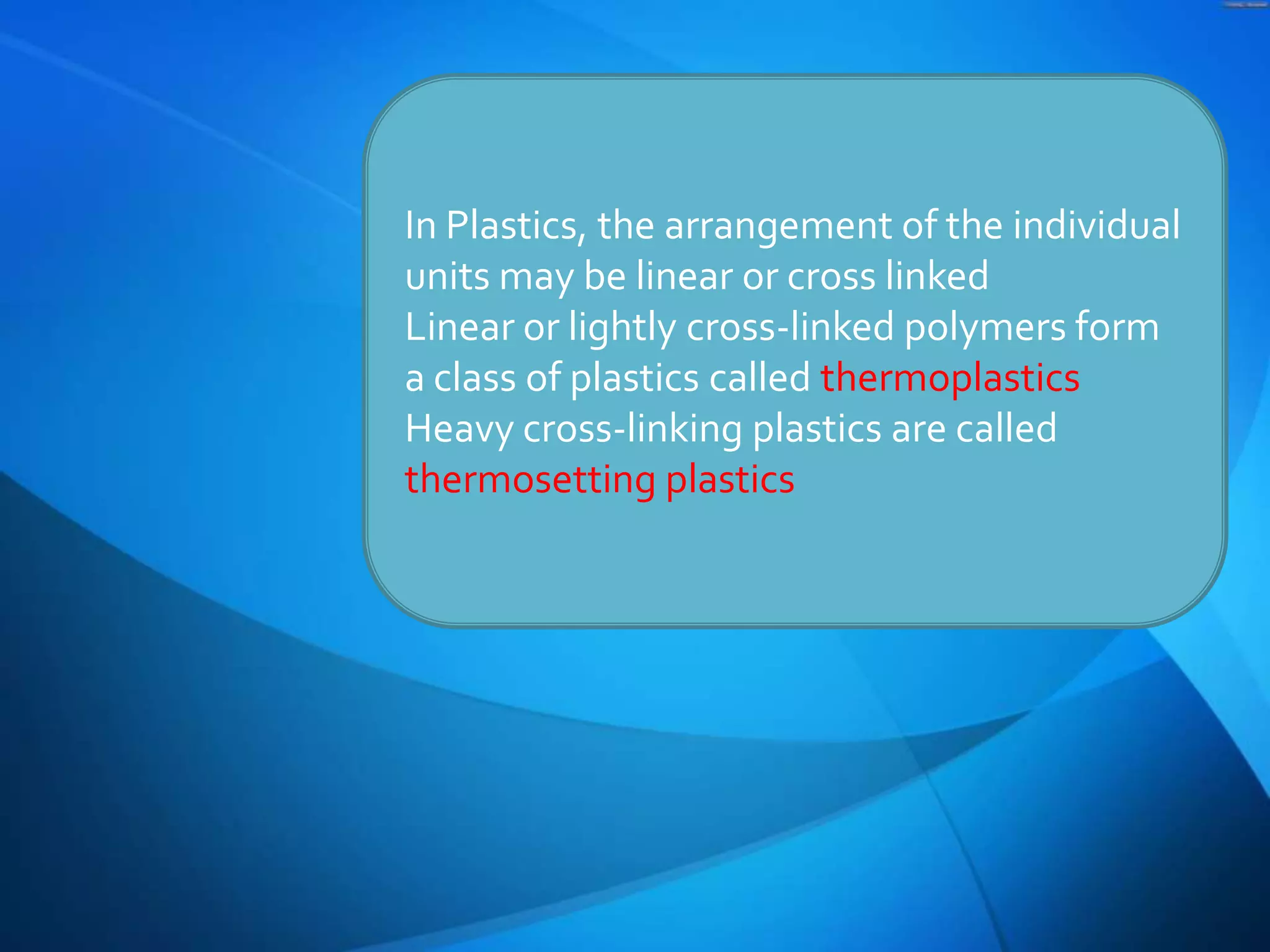 In Plastics, the arrangement of the individual
units may be linear or cross linked
Linear or lightly cross-linked polymers form
a class of plastics called thermoplastics
Heavy cross-linking plastics are called
thermosetting plastics