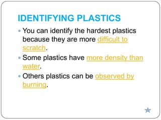 IDENTIFYING PLASTICS
 You can identify the hardest plastics

because they are more difficult to
scratch.
 Some plastics have more density than
water.
 Others plastics can be observed by
burning.

 