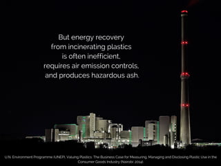 But energy recovery
from incinerating plastics
is often inefficient,
requires air emission controls,
and produces hazardous ash.
U.N. Environment Programme (UNEP), Valuing Plastics: The Business Case for Measuring, Managing and Disclosing Plastic Use in the
Consumer Goods Industry (Nairobi: 2014).
 
