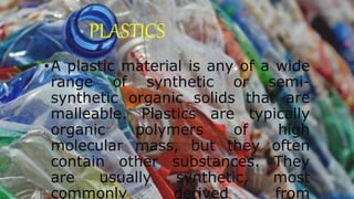 PLASTICS
•A plastic material is any of a wide
range of synthetic or semi-
synthetic organic solids that are
malleable. Plastics are typically
organic polymers of high
molecular mass, but they often
contain other substances. They
are usually synthetic, most
commonly derived from
 