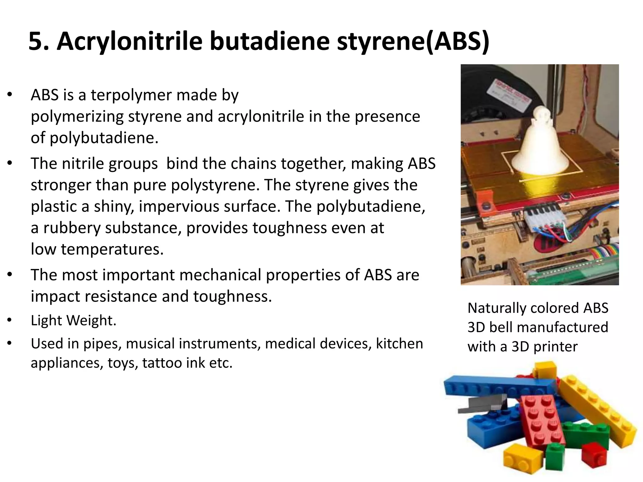 5. Acrylonitrile butadiene styrene(ABS)
• ABS is a terpolymer made by
polymerizing styrene and acrylonitrile in the presence
of polybutadiene.
• The nitrile groups bind the chains together, making ABS
stronger than pure polystyrene. The styrene gives the
plastic a shiny, impervious surface. The polybutadiene,
a rubbery substance, provides toughness even at
low temperatures.
• The most important mechanical properties of ABS are
impact resistance and toughness.
• Light Weight.
• Used in pipes, musical instruments, medical devices, kitchen
appliances, toys, tattoo ink etc.
Naturally colored ABS
3D bell manufactured
with a 3D printer
 