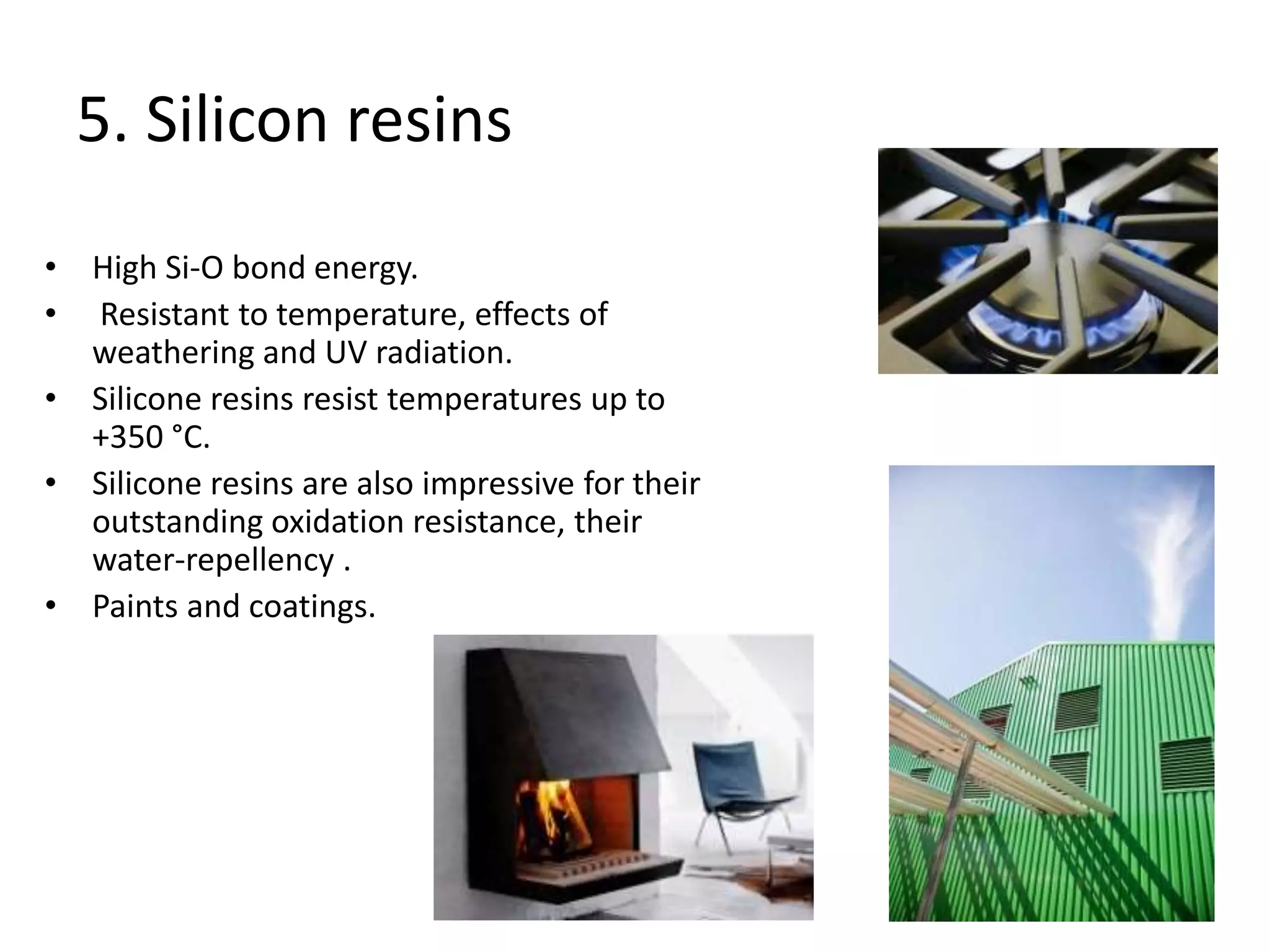 5. Silicon resins
• High Si-O bond energy.
• Resistant to temperature, effects of
weathering and UV radiation.
• Silicone resins resist temperatures up to
+350 °C.
• Silicone resins are also impressive for their
outstanding oxidation resistance, their
water-repellency .
• Paints and coatings.
 