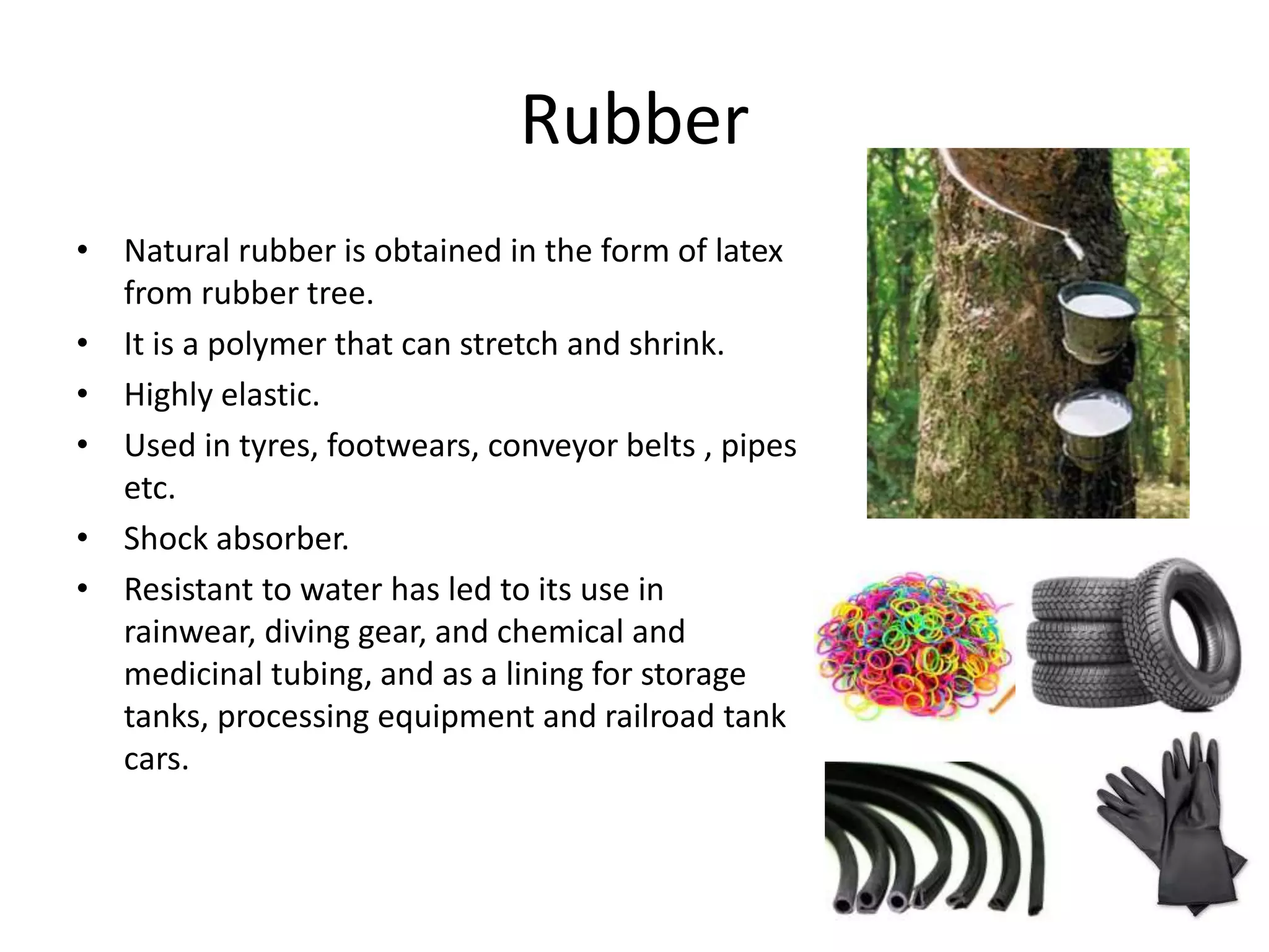 Rubber
• Natural rubber is obtained in the form of latex
from rubber tree.
• It is a polymer that can stretch and shrink.
• Highly elastic.
• Used in tyres, footwears, conveyor belts , pipes
etc.
• Shock absorber.
• Resistant to water has led to its use in
rainwear, diving gear, and chemical and
medicinal tubing, and as a lining for storage
tanks, processing equipment and railroad tank
cars.
 