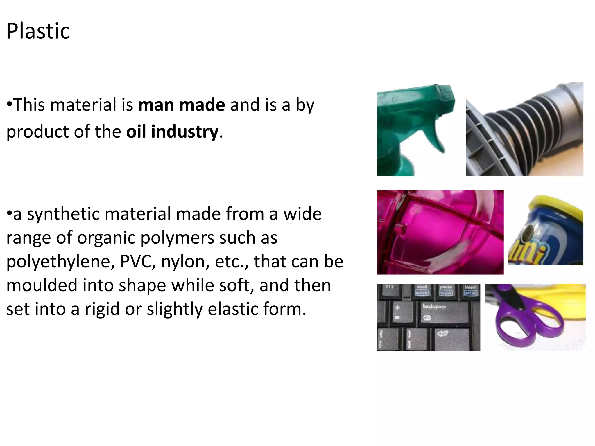 Plastic
•This material is man made and is a by
product of the oil industry.
•a synthetic material made from a wide
range of organic polymers such as
polyethylene, PVC, nylon, etc., that can be
moulded into shape while soft, and then
set into a rigid or slightly elastic form.
 