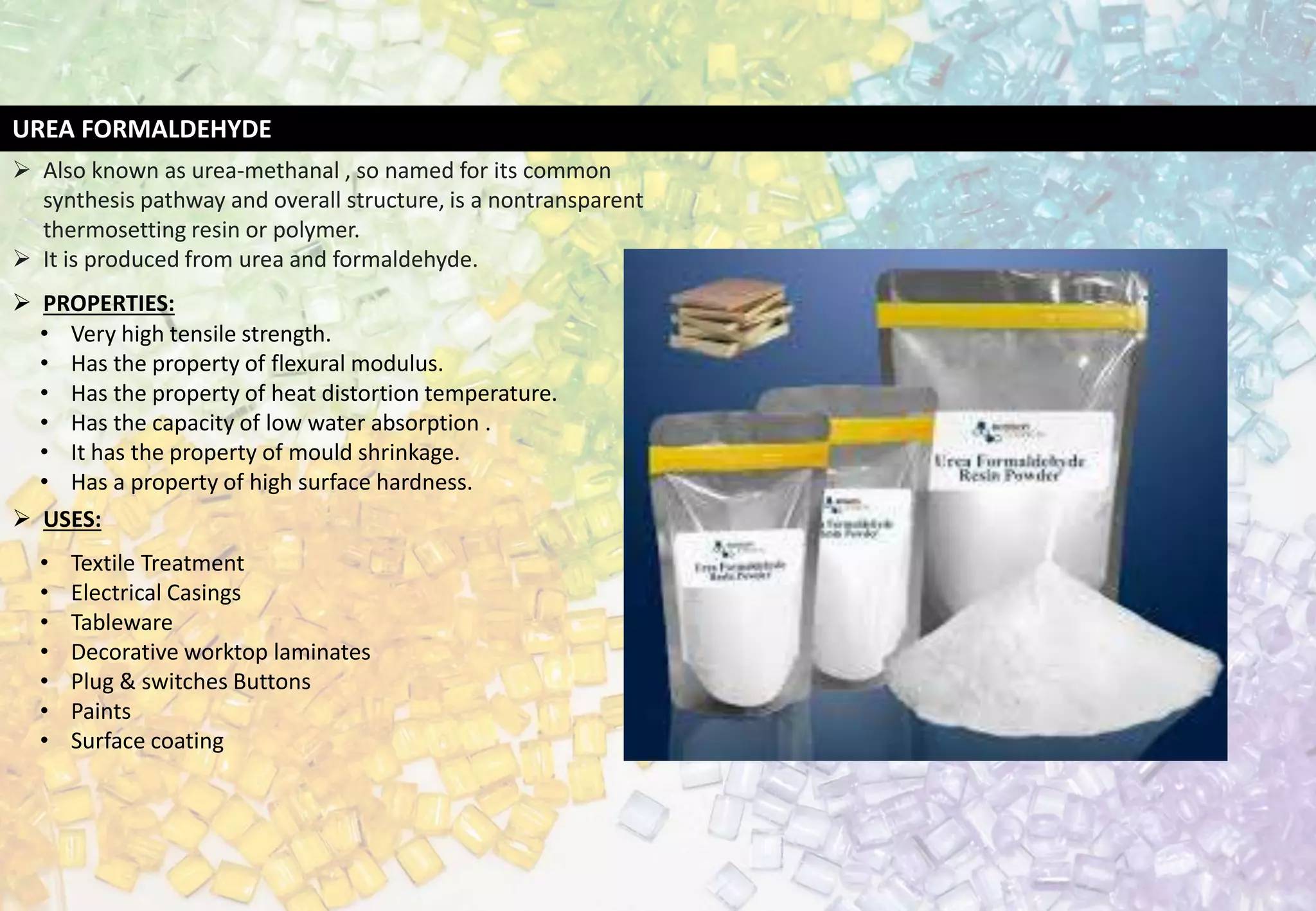 UREA FORMALDEHYDE
 Also known as urea-methanal , so named for its common
synthesis pathway and overall structure, is a nontransparent
thermosetting resin or polymer.
 It is produced from urea and formaldehyde.
 PROPERTIES:
• Very high tensile strength.
• Has the property of flexural modulus.
• Has the property of heat distortion temperature.
• Has the capacity of low water absorption .
• It has the property of mould shrinkage.
• Has a property of high surface hardness.
 USES:
• Textile Treatment
• Electrical Casings
• Tableware
• Decorative worktop laminates
• Plug & switches Buttons
• Paints
• Surface coating
 