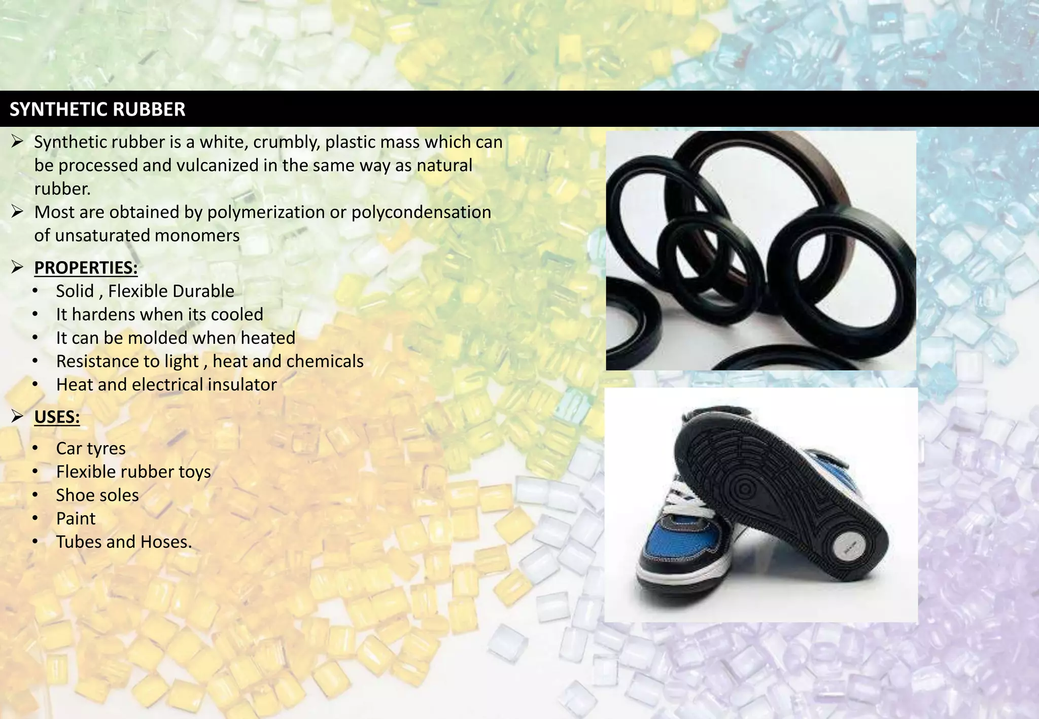 SYNTHETIC RUBBER
 Synthetic rubber is a white, crumbly, plastic mass which can
be processed and vulcanized in the same way as natural
rubber.
 Most are obtained by polymerization or polycondensation
of unsaturated monomers
 PROPERTIES:
• Solid , Flexible Durable
• It hardens when its cooled
• It can be molded when heated
• Resistance to light , heat and chemicals
• Heat and electrical insulator
 USES:
• Car tyres
• Flexible rubber toys
• Shoe soles
• Paint
• Tubes and Hoses.
 