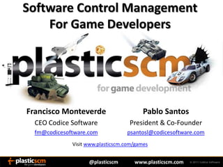 Software Control Management
    For Game Developers




Francisco Monteverde                      Pablo Santos
  CEO Codice Software               President & Co-Founder
  fm@codicesoftware.com            psantosl@codicesoftware.com
              Visit www.plasticscm.com/games


                    @plasticscm       www.plasticscm.com
 