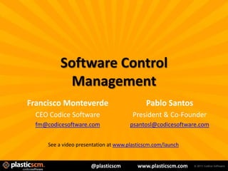 Software Control
             Management
Francisco Monteverde                         Pablo Santos
  CEO Codice Software                   President & Co-Founder
  fm@codicesoftware.com                psantosl@codicesoftware.com


      See a video presentation at www.plasticscm.com/launch


                       @plasticscm        www.plasticscm.com
 