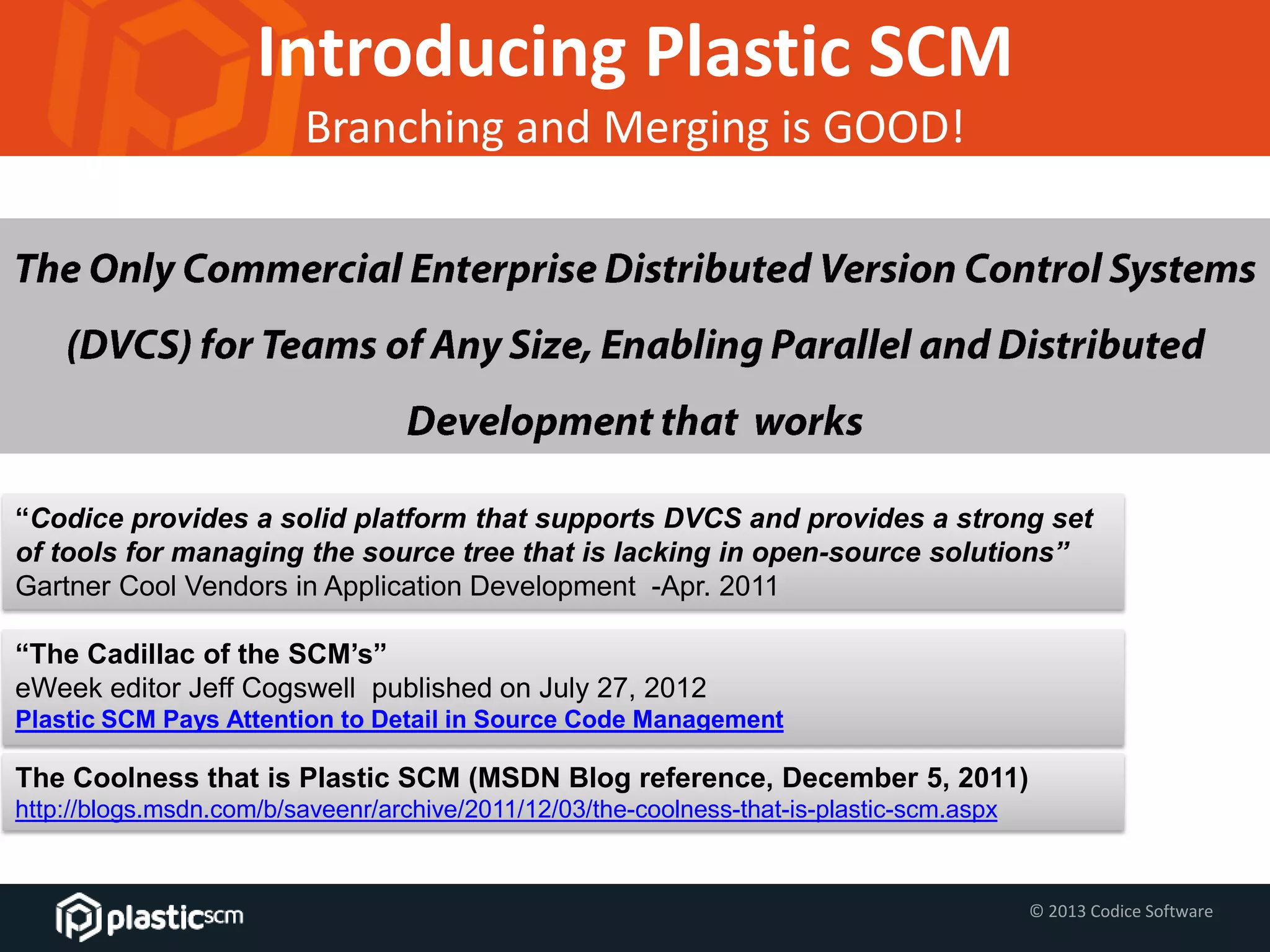 © 2013 Codice Software
Introducing Plastic SCM
Branching and Merging is GOOD!
“The Cadillac of the SCM’s”
eWeek editor Jeff Cogswell published on July 27, 2012
Plastic SCM Pays Attention to Detail in Source Code Management
The Coolness that is Plastic SCM (MSDN Blog reference, December 5, 2011)
http://blogs.msdn.com/b/saveenr/archive/2011/12/03/the-coolness-that-is-plastic-scm.aspx
“Codice provides a solid platform that supports DVCS and provides a strong set
of tools for managing the source tree that is lacking in open-source solutions”
Gartner Cool Vendors in Application Development -Apr. 2011
 