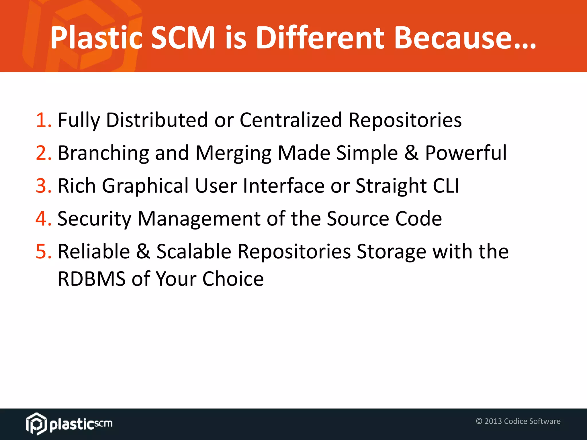 © 2013 Codice Software
Plastic SCM is Different Because…
1. Fully Distributed or Centralized Repositories
2. Branching and Merging Made Simple & Powerful
3. Rich Graphical User Interface or Straight CLI
4. Security Management of the Source Code
5. Reliable & Scalable Repositories Storage with the
RDBMS of Your Choice
 