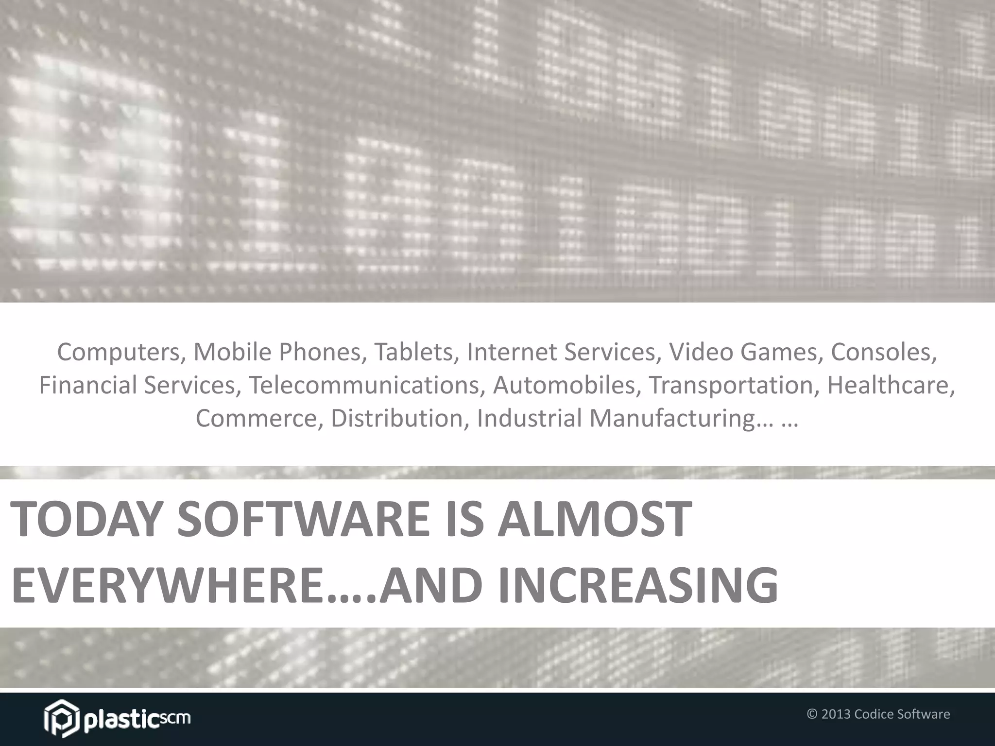 © 2013 Codice Software
TODAY SOFTWARE IS ALMOST
EVERYWHERE….AND INCREASING
Computers, Mobile Phones, Tablets, Internet Services, Video Games, Consoles,
Financial Services, Telecommunications, Automobiles, Transportation, Healthcare,
Commerce, Distribution, Industrial Manufacturing… …
 