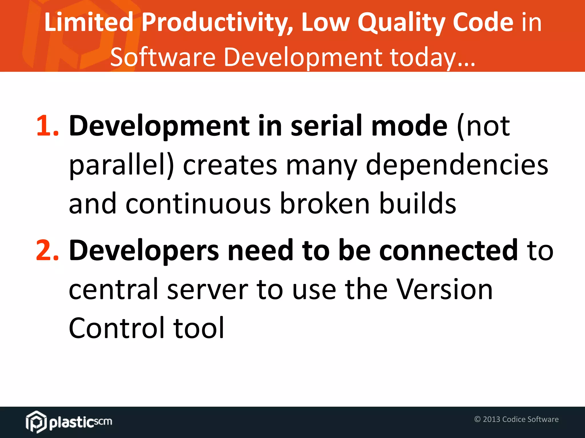 © 2013 Codice Software
Limited Productivity, Low Quality Code in
Software Development today…
1. Development in serial mode (not
parallel) creates many dependencies
and continuous broken builds
2. Developers need to be connected to
central server to use the Version
Control tool
 