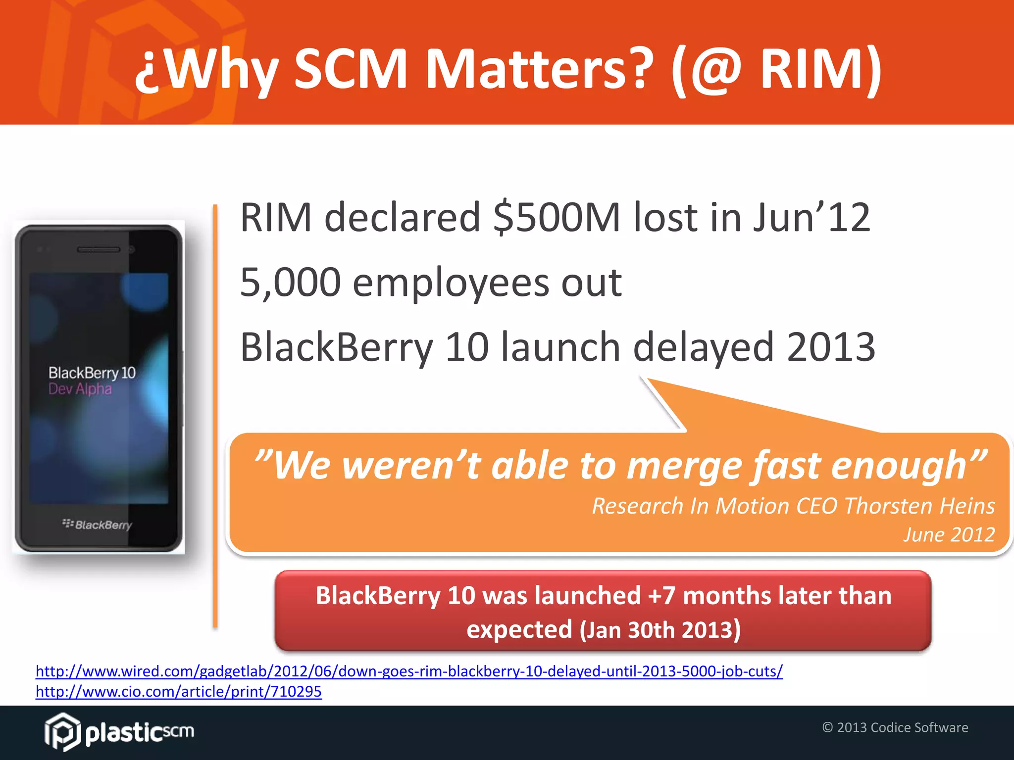 © 2013 Codice Software
¿Why SCM Matters? (@ RIM)
RIM declared $500M lost in Jun’12
5,000 employees out
BlackBerry 10 launch delayed 2013
http://www.wired.com/gadgetlab/2012/06/down-goes-rim-blackberry-10-delayed-until-2013-5000-job-cuts/
http://www.cio.com/article/print/710295
”We weren’t able to merge fast enough”
Research In Motion CEO Thorsten Heins
June 2012
BlackBerry 10 was launched +7 months later than
expected (Jan 30th 2013)
 