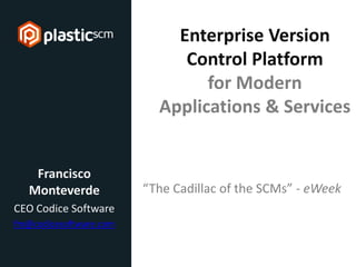 © 2013 Codice Software
Enterprise Version
Control Platform
for Modern
Applications & Services
Francisco
Monteverde
CEO Codice Software
fm@codicesoftware.com
@plasticscm www.plasticscm.com
“The Cadillac of the SCMs” - eWeek
 