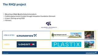 The RHQI project
• Recycling of High Quality Industrial products
• Publicly (government) funded through Innovation Foundation Denmark
• 4 years starting spring 2020
• Partners:
>PA6.6-GF30<
>HDPE<
 