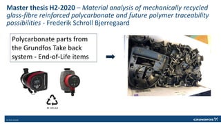 Master thesis H2-2020 – Material analysis of mechanically recycled
glass-fibre reinforced polycarbonate and future polymer traceability
possibilities - Frederik Schroll Bjerregaard
Polycarbonate parts from
the Grundfos Take back
system - End-of-Life items
 