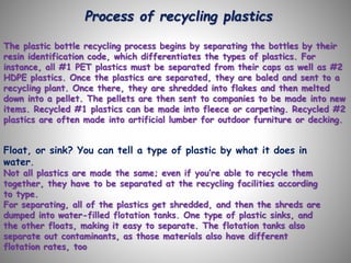 Process of recycling plastics
The plastic bottle recycling process begins by separating the bottles by their
resin identification code, which differentiates the types of plastics. For
instance, all #1 PET plastics must be separated from their caps as well as #2
HDPE plastics. Once the plastics are separated, they are baled and sent to a
recycling plant. Once there, they are shredded into flakes and then melted
down into a pellet. The pellets are then sent to companies to be made into new
items. Recycled #1 plastics can be made into fleece or carpeting. Recycled #2
plastics are often made into artificial lumber for outdoor furniture or decking.
Float, or sink? You can tell a type of plastic by what it does in
water.
Not all plastics are made the same; even if you’re able to recycle them
together, they have to be separated at the recycling facilities according
to type.
For separating, all of the plastics get shredded, and then the shreds are
dumped into water-filled flotation tanks. One type of plastic sinks, and
the other floats, making it easy to separate. The flotation tanks also
separate out contaminants, as those materials also have different
flotation rates, too
 