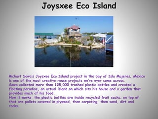 Joysxee Eco Island
Richart Sowa’s Joysxee Eco Island project in the bay of Isla Mujeres, Mexico
is one of the most creative reuse projects we’ve ever come across.
Sowa collected more than 125,000 trashed plastic bottles and created a
floating paradise, an actual island on which sits his house and a garden that
provides much of his food.
How it works: the plastic bottles are inside recycled fruit sacks; on top of
that are pallets covered in plywood, then carpeting, then sand, dirt and
rocks.
 
