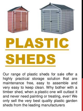 PLASTIC
SHEDS
Our range of plastic sheds for sale offer a
highly practical storage solution that are
maintenance free, easy to assemble and
very easy to keep clean. Why bother with a
timber shed, when a plastic one will outlast it
and never need painting or treating, ever! We
only sell the very best quality plastic garden
sheds from the leading manufacturers
 