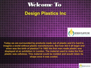 Welcome ToWelcome To
Design Plastics Inc
Today we are surrounded by products made out of plastic and it’s hard to
imagine a world without plastic manufacturers. But how did it all begin and
when was the birth of plastics? In 1862 the first man made plastic was
displayed at an exhibition in London. The material used to make the first
plastic was cellulose. This material could be molded and would retain its
shape once it was cooled.
 