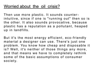 Worried about  the  oil  crisis?Then use more plastic. It sounds counter-intuitive, since if one is "running out" then so is the other. It also sounds provocative, because plastic has a reputation as a pollutant, heaped up in landfills. But it's the most energy efficient, eco-friendly material a designer can use. There's just one problem. You know how cheap and disposable it is? Well, it's neither of those things any more, and that means we have to completely rethink some of the basic assumptions of consumer society.  