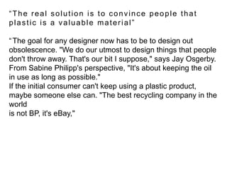 “The real solution is to convince people that plastic is a valuable material”“The goal for any designer now has to be to design out obsolescence. "We do our utmost to design things that people don't throw away. That's our bit I suppose," says Jay Osgerby. From Sabine Philipp's perspective, "It's about keeping the oil in use as long as possible." If the initial consumer can't keep using a plastic product, maybe someone else can. "The best recycling company in the world is not BP, it's eBay," 