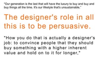 "Our generation is the last that will have the luxury to buy and buy and buy things all the time. It's our lifestyle that's unsustainable,”The designer's role in all this is to be persuasive. "How you do that is actually a designer's job: to convince people that they should buy something with a higher inherent value and hold on to it for longer," 