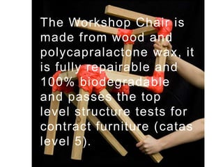 The Workshop Chair is made from wood and polycapralactone wax, it is fully repairable and 100% biodegradable and passes the top level structure tests for contract furniture (catas level 5).