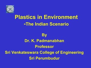 Plastics in Environment
-The Indian Scenario
By
Dr. K. Padmanabhan
Professor
Sri Venkateswara College of Engineering
Sri Perumbudur
 