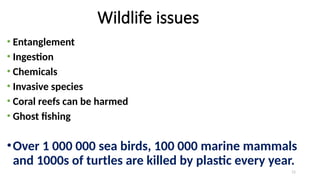 11
Wildlife issues
• Entanglement
• Ingestion
• Chemicals
• Invasive species
• Coral reefs can be harmed
• Ghost fishing
•Over 1 000 000 sea birds, 100 000 marine mammals
and 1000s of turtles are killed by plastic every year.
 