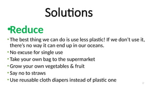 17
Solutions
•Reduce
• The best thing we can do is use less plastic! If we don’t use it,
there’s no way it can end up in our oceans.
• No excuse for single use
• Take your own bag to the supermarket
• Grow your own vegetables & fruit
• Say no to straws
• Use reusable cloth diapers instead of plastic one
 