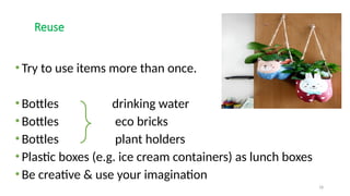 18
Reuse
•Try to use items more than once.
•Bottles drinking water
•Bottles eco bricks
•Bottles plant holders
•Plastic boxes (e.g. ice cream containers) as lunch boxes
•Be creative & use your imagination
 