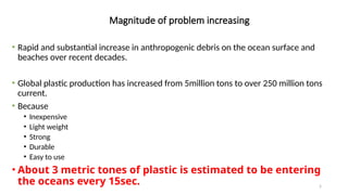 5
Magnitude of problem increasing
• Rapid and substantial increase in anthropogenic debris on the ocean surface and
beaches over recent decades.
• Global plastic production has increased from 5million tons to over 250 million tons
current.
• Because
• Inexpensive
• Light weight
• Strong
• Durable
• Easy to use
• About 3 metric tones of plastic is estimated to be entering
the oceans every 15sec.
 