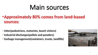 8
Main sources
•Approximately 80% comes from land-based
sources:
• Litter(pedestrians, motorists, beach visitors)
• Industrial discharges(pellets and powders)
• Garbage management(containers, trucks, landfills)
 