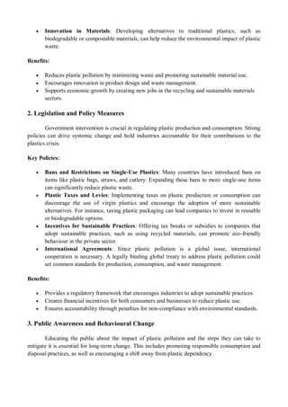  Innovation in Materials: Developing alternatives to traditional plastics, such as
biodegradable or compostable materials, can help reduce the environmental impact of plastic
waste.
Benefits:
 Reduces plastic pollution by minimizing waste and promoting sustainable material use.
 Encourages innovation in product design and waste management.
 Supports economic growth by creating new jobs in the recycling and sustainable materials
sectors.
2. Legislation and Policy Measures
Government intervention is crucial in regulating plastic production and consumption. Strong
policies can drive systemic change and hold industries accountable for their contributions to the
plastics crisis.
Key Policies:
 Bans and Restrictions on Single-Use Plastics: Many countries have introduced bans on
items like plastic bags, straws, and cutlery. Expanding these bans to more single-use items
can significantly reduce plastic waste.
 Plastic Taxes and Levies: Implementing taxes on plastic production or consumption can
discourage the use of virgin plastics and encourage the adoption of more sustainable
alternatives. For instance, taxing plastic packaging can lead companies to invest in reusable
or biodegradable options.
 Incentives for Sustainable Practices: Offering tax breaks or subsidies to companies that
adopt sustainable practices, such as using recycled materials, can promote eco-friendly
behaviour in the private sector.
 International Agreements: Since plastic pollution is a global issue, international
cooperation is necessary. A legally binding global treaty to address plastic pollution could
set common standards for production, consumption, and waste management.
Benefits:
 Provides a regulatory framework that encourages industries to adopt sustainable practices.
 Creates financial incentives for both consumers and businesses to reduce plastic use.
 Ensures accountability through penalties for non-compliance with environmental standards.
3. Public Awareness and Behavioural Change
Educating the public about the impact of plastic pollution and the steps they can take to
mitigate it is essential for long-term change. This includes promoting responsible consumption and
disposal practices, as well as encouraging a shift away from plastic dependency.
 