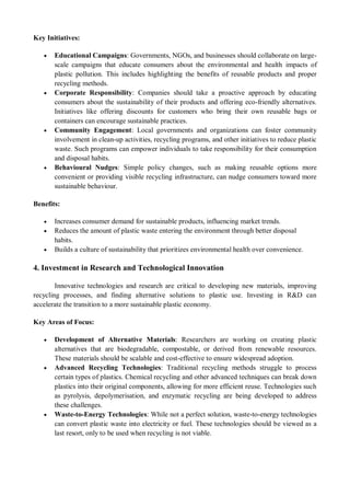 Key Initiatives:
 Educational Campaigns: Governments, NGOs, and businesses should collaborate on large-
scale campaigns that educate consumers about the environmental and health impacts of
plastic pollution. This includes highlighting the benefits of reusable products and proper
recycling methods.
 Corporate Responsibility: Companies should take a proactive approach by educating
consumers about the sustainability of their products and offering eco-friendly alternatives.
Initiatives like offering discounts for customers who bring their own reusable bags or
containers can encourage sustainable practices.
 Community Engagement: Local governments and organizations can foster community
involvement in clean-up activities, recycling programs, and other initiatives to reduce plastic
waste. Such programs can empower individuals to take responsibility for their consumption
and disposal habits.
 Behavioural Nudges: Simple policy changes, such as making reusable options more
convenient or providing visible recycling infrastructure, can nudge consumers toward more
sustainable behaviour.
Benefits:
 Increases consumer demand for sustainable products, influencing market trends.
 Reduces the amount of plastic waste entering the environment through better disposal
habits.
 Builds a culture of sustainability that prioritizes environmental health over convenience.
4. Investment in Research and Technological Innovation
Innovative technologies and research are critical to developing new materials, improving
recycling processes, and finding alternative solutions to plastic use. Investing in R&D can
accelerate the transition to a more sustainable plastic economy.
Key Areas of Focus:
 Development of Alternative Materials: Researchers are working on creating plastic
alternatives that are biodegradable, compostable, or derived from renewable resources.
These materials should be scalable and cost-effective to ensure widespread adoption.
 Advanced Recycling Technologies: Traditional recycling methods struggle to process
certain types of plastics. Chemical recycling and other advanced techniques can break down
plastics into their original components, allowing for more efficient reuse. Technologies such
as pyrolysis, depolymerisation, and enzymatic recycling are being developed to address
these challenges.
 Waste-to-Energy Technologies: While not a perfect solution, waste-to-energy technologies
can convert plastic waste into electricity or fuel. These technologies should be viewed as a
last resort, only to be used when recycling is not viable.
 