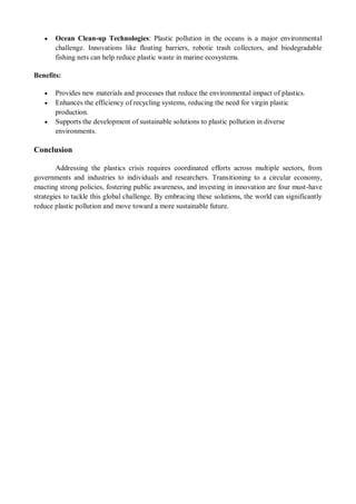  Ocean Clean-up Technologies: Plastic pollution in the oceans is a major environmental
challenge. Innovations like floating barriers, robotic trash collectors, and biodegradable
fishing nets can help reduce plastic waste in marine ecosystems.
Benefits:
 Provides new materials and processes that reduce the environmental impact of plastics.
 Enhances the efficiency of recycling systems, reducing the need for virgin plastic
production.
 Supports the development of sustainable solutions to plastic pollution in diverse
environments.
Conclusion
Addressing the plastics crisis requires coordinated efforts across multiple sectors, from
governments and industries to individuals and researchers. Transitioning to a circular economy,
enacting strong policies, fostering public awareness, and investing in innovation are four must-have
strategies to tackle this global challenge. By embracing these solutions, the world can significantly
reduce plastic pollution and move toward a more sustainable future.
 