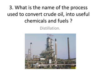 3. What is the name of the process
used to convert crude oil, into useful
chemicals and fuels ?
Distillation.
 