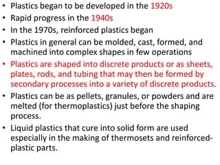 • Plastics began to be developed in the 1920s
• Rapid progress in the 1940s
• In the 1970s, reinforced plastics began
• Plastics in general can be molded, cast, formed, and
machined into complex shapes in few operations
• Plastics are shaped into discrete products or as sheets,
plates, rods, and tubing that may then be formed by
secondary processes into a variety of discrete products.
• Plastics can be as pellets, granules, or powders and are
melted (for thermoplastics) just before the shaping
process.
• Liquid plastics that cure into solid form are used
especially in the making of thermosets and reinforced-
plastic parts.
 