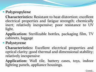  Polypropylene
Characteristics: Resistant to heat distortion; excellent
electrical properties and fatigue strength; chemically
inert; relatively inexpensive; poor resistance to UV
light.
Application: Sterilizable bottles, packaging film, TV
cabinets, luggage
 Polystyrene
Characteristics: Excellent electrical properties and
optical clarity; good thermal and dimensional stability;
relatively inexpensive
Application: Wall tile, battery cases, toys, indoor
lighting panels, appliance housings.
Contd…
 