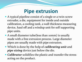 Pipe extrusion
 A typical pipeline consist of a single or a twin-screw
extruder, a die, equipment for inside and outside
calibration, a cooling tank, a wall thickness measuring
device, haul off and a windup unit for self supporting
pipe units.
 A small diameter tube(less than 10mm) is usually
made with a free extrusion process. Large diameter
pipes are usually made with pipe extrusion.
 Which is done by the help of calibrating unit and
pipe sizing device just below the die.
 Calibrator solidifies the plastic and transfer the stress
acting on the product.
 