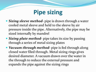 Pipe sizing
 Sizing sleeve method- pipe is drawn through a water
cooled metal sleeve and held to the sleeve by air
pressure inside the pipe. Alternatively, the pipe may be
sized internally by mandrel
 Sizing plate method- pipe takes its size by passing
through a series of metal sizing plates
 Vacuum through method- pipe is fed through along
closed water filed through. Metal sizing rings gives
desired diameter. A vacuum drawn over the water in
the through to reduce the external pressure and
expands the pipe against the sizing rings
 