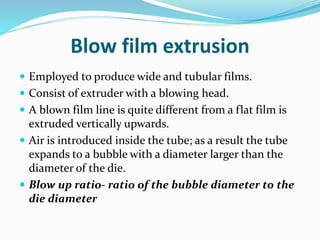 Blow film extrusion
 Employed to produce wide and tubular films.
 Consist of extruder with a blowing head.
 A blown film line is quite different from a flat film is
extruded vertically upwards.
 Air is introduced inside the tube; as a result the tube
expands to a bubble with a diameter larger than the
diameter of the die.
 Blow up ratio- ratio of the bubble diameter to the
die diameter
 