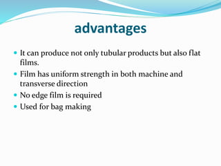 advantages
 It can produce not only tubular products but also flat
films.
 Film has uniform strength in both machine and
transverse direction
 No edge film is required
 Used for bag making
 