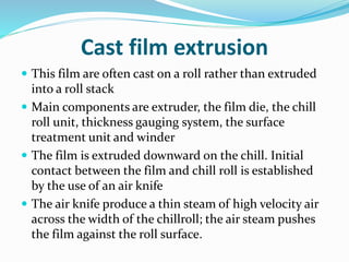 Cast film extrusion
 This film are often cast on a roll rather than extruded
into a roll stack
 Main components are extruder, the film die, the chill
roll unit, thickness gauging system, the surface
treatment unit and winder
 The film is extruded downward on the chill. Initial
contact between the film and chill roll is established
by the use of an air knife
 The air knife produce a thin steam of high velocity air
across the width of the chillroll; the air steam pushes
the film against the roll surface.
 